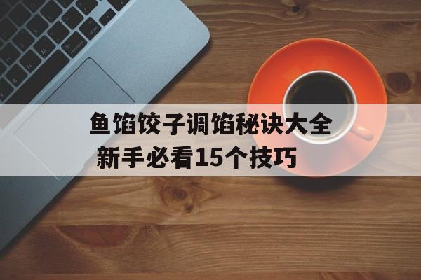 鱼馅饺子调馅秘诀大全 新手必看15个技巧-第1张图片-