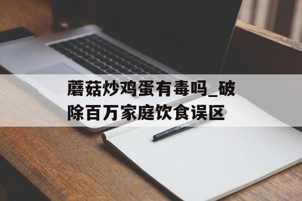 蘑菇炒鸡蛋有毒吗_破除百万家庭饮食误区-第1张图片-