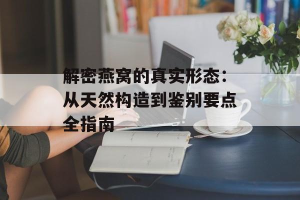 解密燕窝的真实形态：从天然构造到鉴别要点全指南-第1张图片-