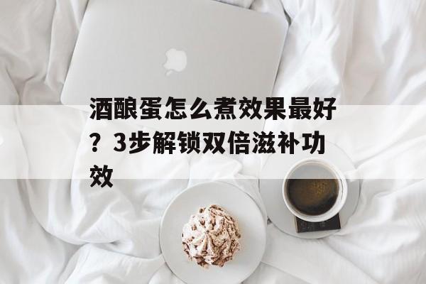 酒酿蛋怎么煮效果最好?3步解锁双倍滋补功效-第1张图片- 酒酿蛋怎么煮效果最好?3步解锁双倍滋补功效-第1张图片-