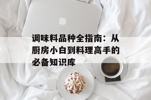 调味料品种全指南：从厨房小白到料理高手的必备知识库-第1张图片-