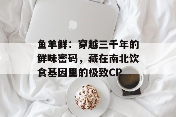 鱼羊鲜：穿越三千年的鲜味密码，藏在南北饮食基因里的极致CP-第1张图片-