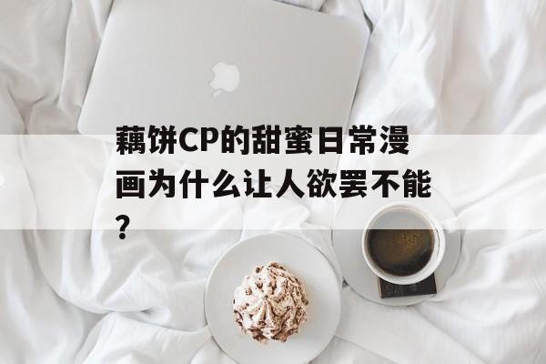 藕饼CP的甜蜜日常漫画为什么让人欲罢不能？-第1张图片-