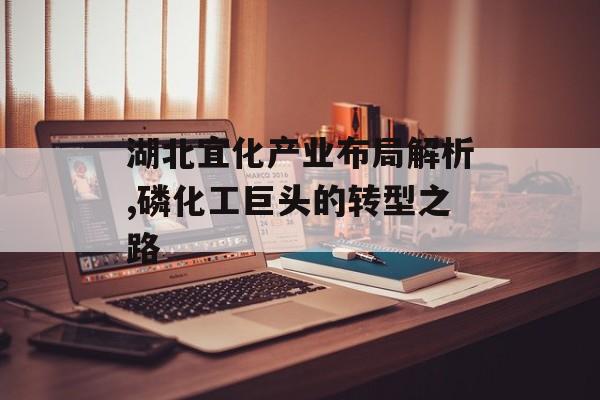 湖北宜化产业布局解析,磷化工巨头的转型之路-第1张图片-