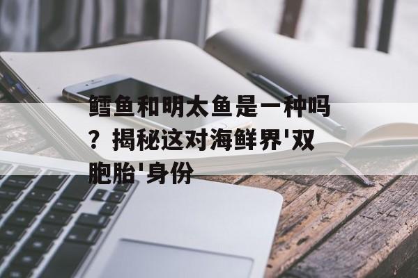 鳕鱼和明太鱼是一种吗？揭秘这对海鲜界'双胞胎'身份-第1张图片-