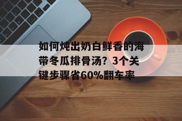 如何炖出奶白鲜香的海带冬瓜排骨汤？3个关键步骤省60%翻车率-第1张图片-