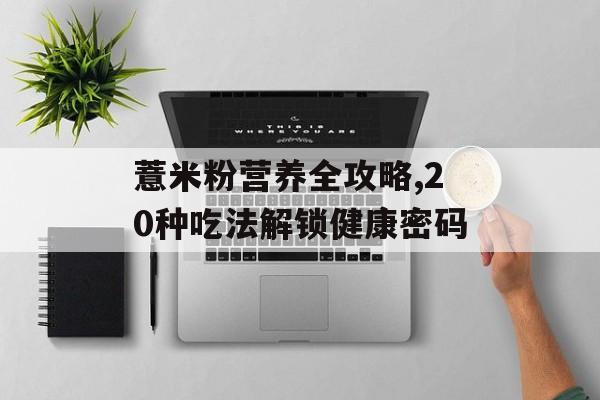 薏米粉营养全攻略,20种吃法解锁健康密码-第1张图片-