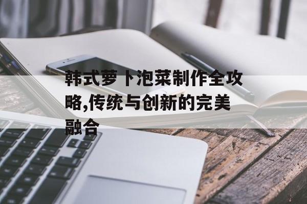 韩式萝卜泡菜制作全攻略,传统与创新的完美融合-第1张图片-