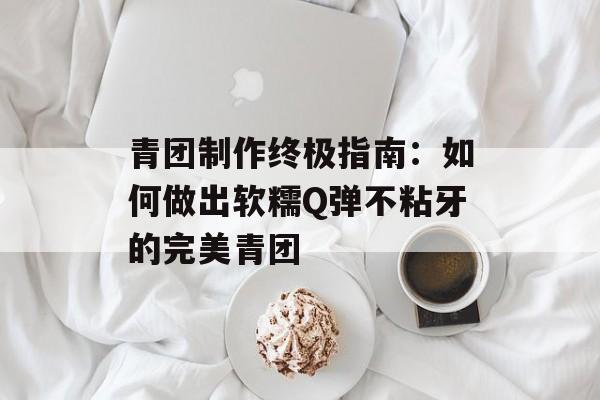 青团制作终极指南：如何做出软糯Q弹不粘牙的完美青团-第1张图片-
