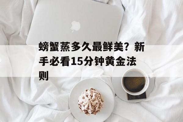 螃蟹蒸多久最鲜美？新手必看15分钟黄金法则-第1张图片-