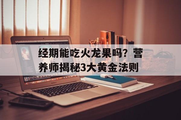 经期能吃火龙果吗?营养师揭秘3大黄金法则-第1张图片- 经期能吃火龙果吗?营养师揭秘3大黄金法则-第1张图片-