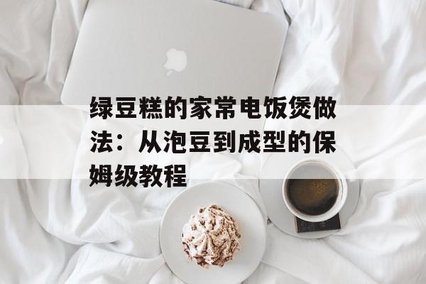 绿豆糕的家常电饭煲做法：从泡豆到成型的保姆级教程-第1张图片-