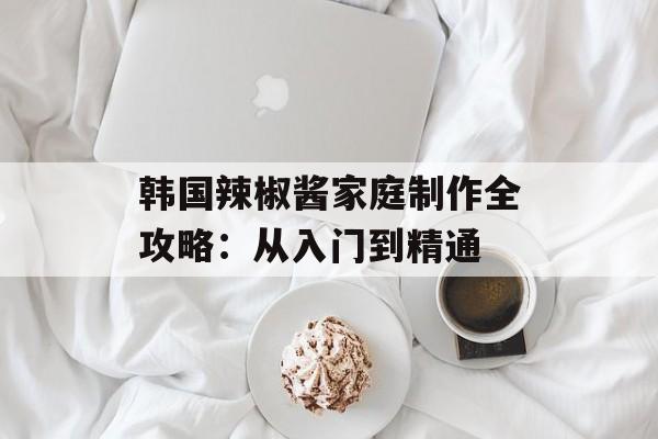 韩国辣椒酱家庭制作全攻略：从入门到精通-第1张图片-