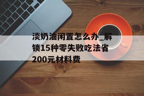 淡奶油闲置怎么办_解锁15种零失败吃法省200元材料费-第1张图片-