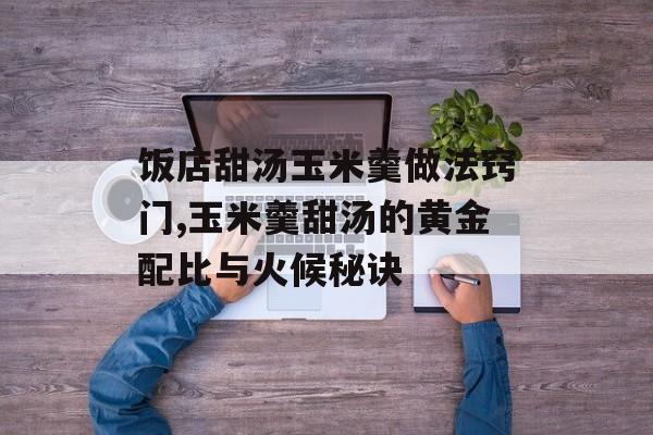 饭店甜汤玉米羹做法窍门,玉米羹甜汤的黄金配比与火候秘诀-第1张图片-