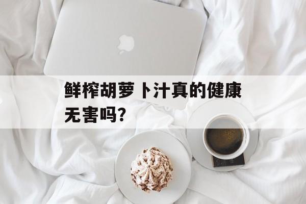 鲜榨胡萝卜汁真的健康无害吗？-第1张图片-