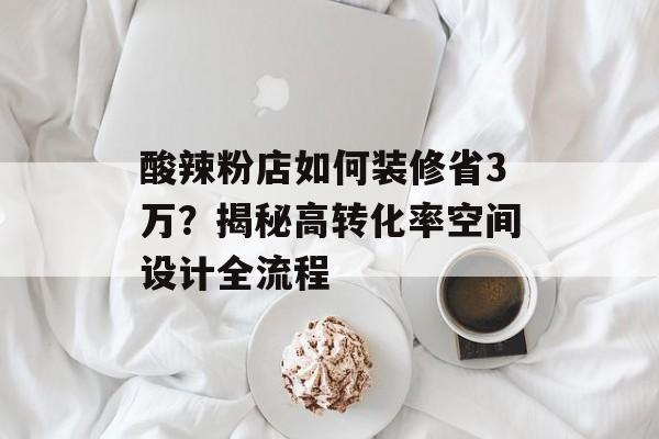 酸辣粉店如何装修省3万？揭秘高转化率空间设计全流程-第1张图片-