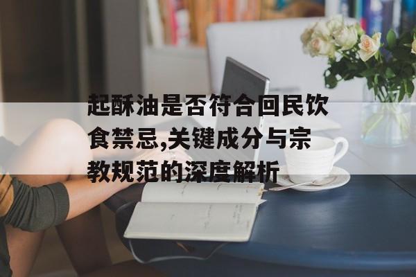 起酥油是否符合回民饮食禁忌,关键成分与宗教规范的深度解析-第1张图片-