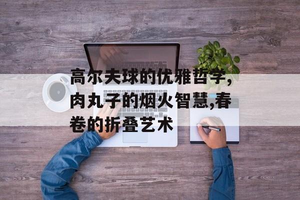高尔夫球的优雅哲学,肉丸子的烟火智慧,春卷的折叠艺术-第1张图片-