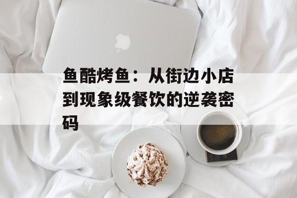 鱼酷烤鱼：从街边小店到现象级餐饮的逆袭密码-第1张图片-