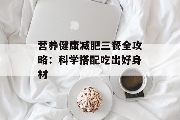 营养健康减肥三餐全攻略:科学搭配吃出好身材-第1张图片- 营养健康减肥三餐全攻略:科学搭配吃出好身材-第1张图片-