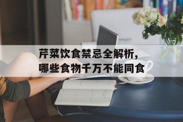 芹菜饮食禁忌全解析,哪些食物千万不能同食-第1张图片-