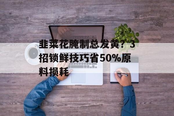 韭菜花腌制总发黄？3招锁鲜技巧省50%原料损耗-第1张图片-