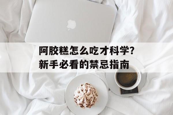 阿胶糕怎么吃才科学？新手必看的禁忌指南-第1张图片-