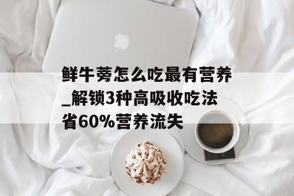 鲜牛蒡怎么吃最有营养_解锁3种高吸收吃法省60%营养流失-第1张图片-
