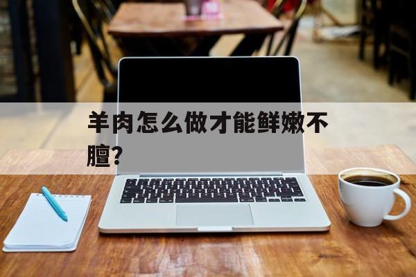羊肉怎么做才能鲜嫩不膻？-第1张图片-