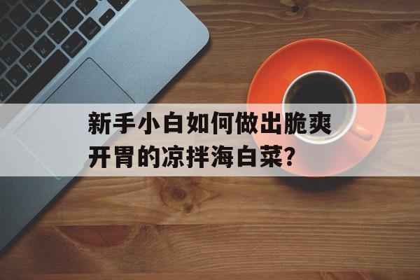 新手小白如何做出脆爽开胃的凉拌海白菜？-第1张图片-