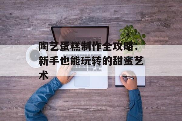 陶艺蛋糕制作全攻略：新手也能玩转的甜蜜艺术-第1张图片-