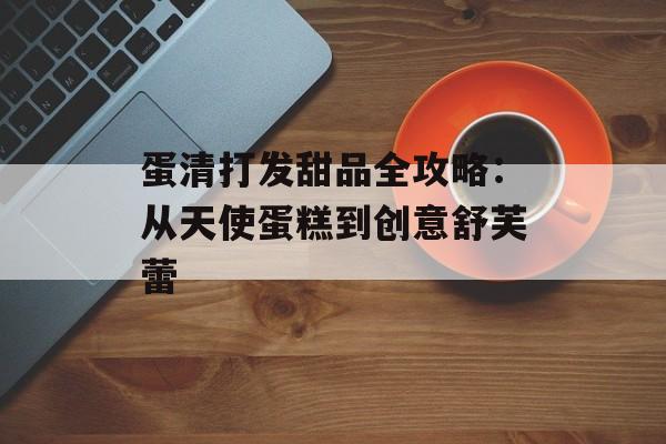 蛋清打发甜品全攻略：从天使蛋糕到创意舒芙蕾-第1张图片-