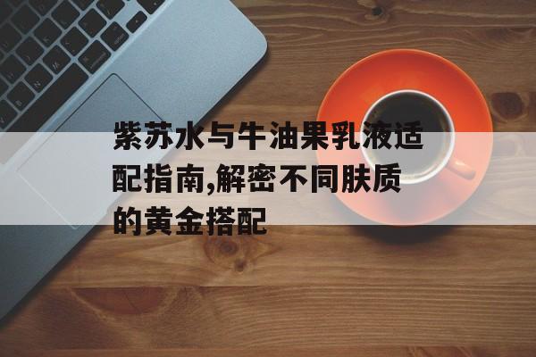 紫苏水与牛油果乳液适配指南,解密不同肤质的黄金搭配-第1张图片-