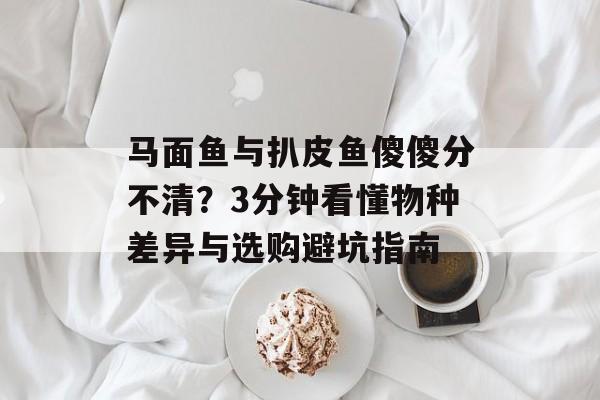 马面鱼与扒皮鱼傻傻分不清？3分钟看懂物种差异与选购避坑指南-第1张图片-