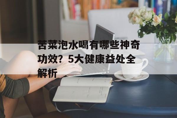苦菜泡水喝有哪些神奇功效？5大健康益处全解析-第1张图片-