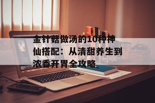 金针菇做汤的10种神仙搭配：从清甜养生到浓香开胃全攻略-第1张图片-