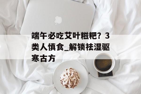 端午必吃艾叶糍粑？3类人慎食_解锁祛湿驱寒古方-第1张图片-
