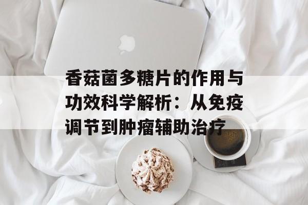 香菇菌多糖片的作用与功效科学解析：从免疫调节到肿瘤辅助治疗-第1张图片-
