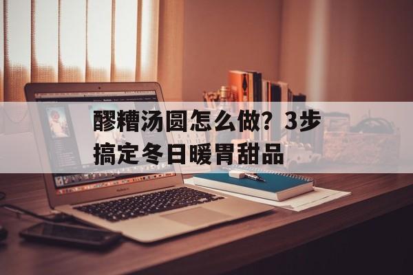 醪糟汤圆怎么做？3步搞定冬日暖胃甜品-第1张图片-