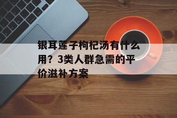 银耳莲子枸杞汤有什么用？3类人群急需的平价滋补方案-第1张图片-