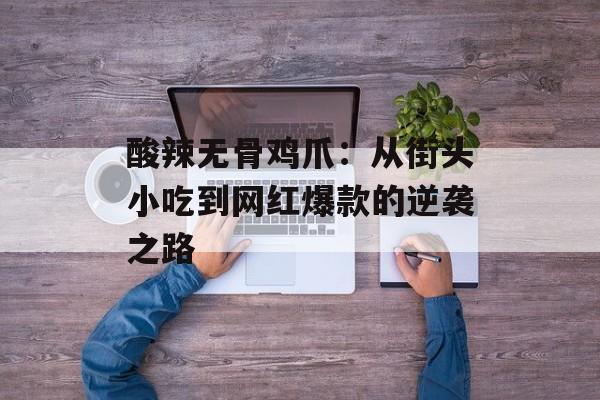 酸辣无骨鸡爪：从街头小吃到网红爆款的逆袭之路-第1张图片-