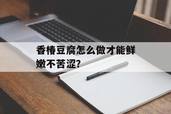 香椿豆腐怎么做才能鲜嫩不苦涩？-第1张图片-