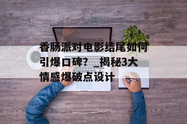 香肠派对电影结尾如何引爆口碑？_揭秘3大情感爆破点设计-第1张图片-