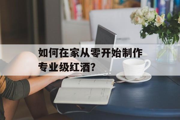 如何在家从零开始制作专业级红酒？-第1张图片-