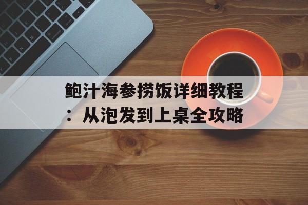 鲍汁海参捞饭详细教程：从泡发到上桌全攻略-第1张图片-