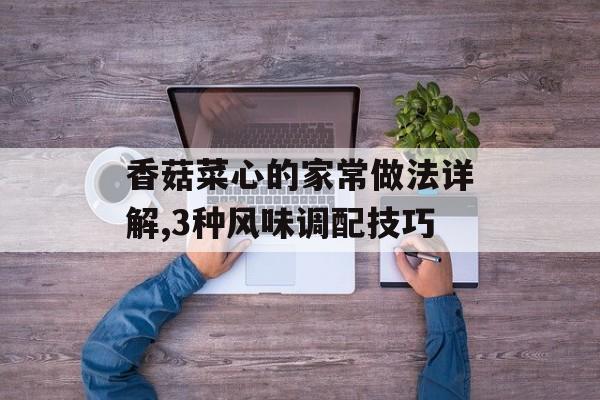 香菇菜心的家常做法详解,3种风味调配技巧-第1张图片-