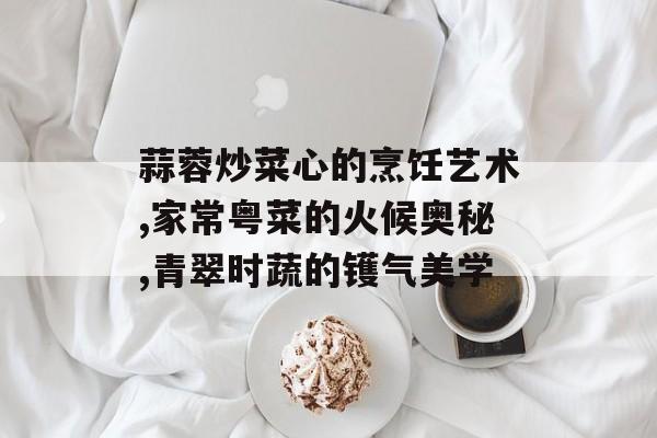 蒜蓉炒菜心的烹饪艺术,家常粤菜的火候奥秘,青翠时蔬的镬气美学-第1张图片-