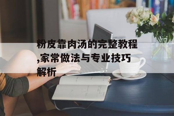 粉皮靠肉汤的完整教程,家常做法与专业技巧解析-第1张图片-