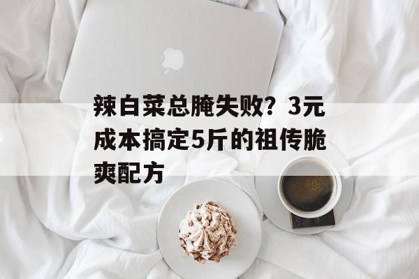 辣白菜总腌失败?3元成本搞定5斤的祖传脆爽配方-第1张图片- 辣白菜总腌失败?3元成本搞定5斤的祖传脆爽配方-第1张图片-